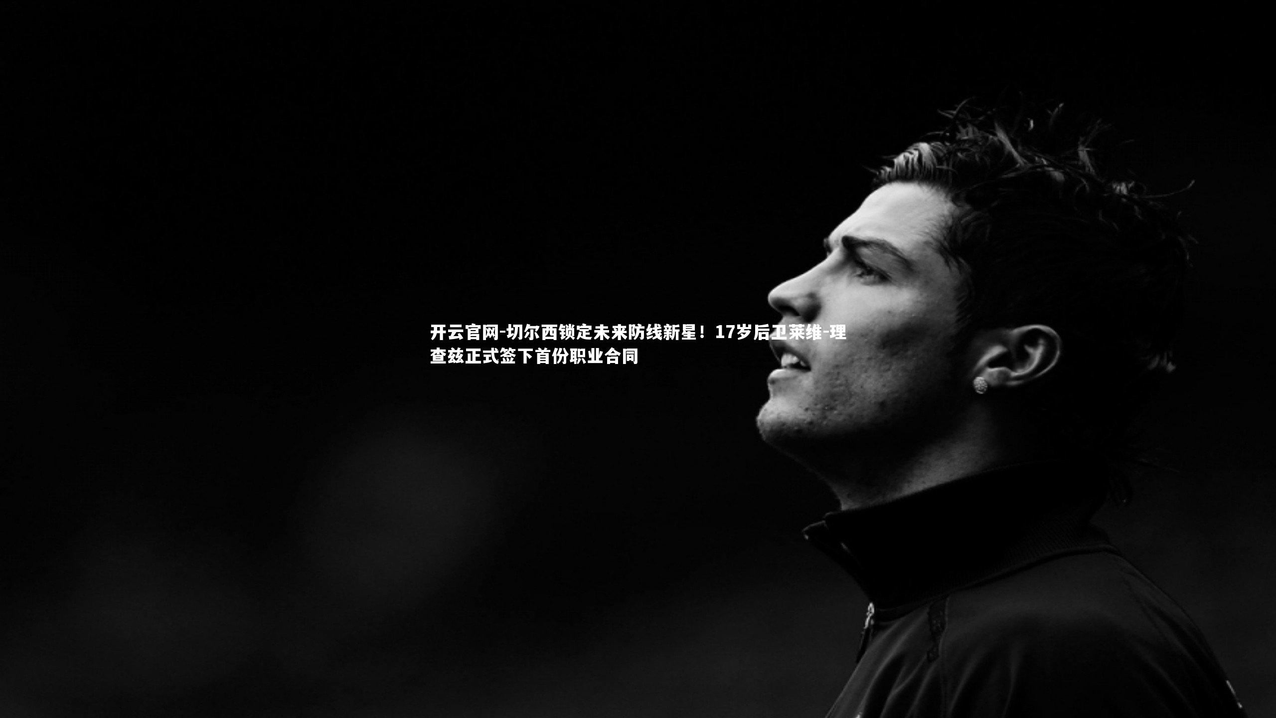 开云官网-切尔西锁定未来防线新星！17岁后卫莱维-理查兹正式签下首份职业合同