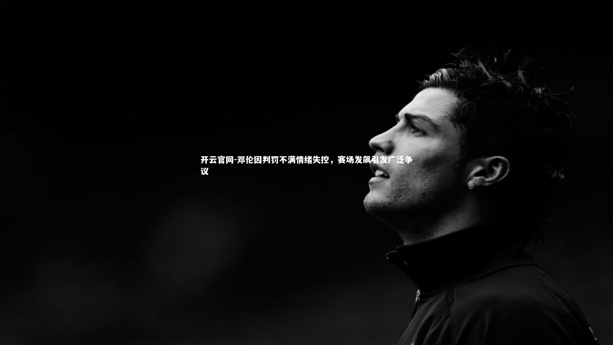 邓伦因判罚不满情绪失控，赛场发飙引发广泛争议